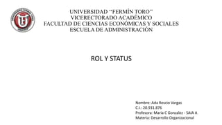 UNIVERSIDAD ‘‘FERMÍN TORO’’
VICERECTORADO ACADÉMICO
FACULTAD DE CIENCIAS ECONÓMICAS Y SOCIALES
ESCUELA DE ADMINISTRACIÓN

ROL Y STATUS

Nombre: Ada Roscio Vargas
C.I.: 20.931.876
Profesora: Maria C Gonzalez - SAIA A
Materia: Desarrollo Organizacional

 