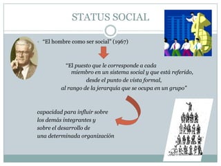 STATUS SOCIAL“El hombre como ser social” (1967)		“El puesto que le corresponde a cada 			miembro en un sistema social y que está referido, desde el punto de vista formal, al rango de la jerarquía que se ocupa en un grupo”capacidad para influir sobre los demás integrantes y sobre el desarrollo de una determinada organización