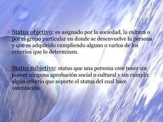 Status objetivo: es asignado por la sociedad, la cultura o por el grupo particular en donde se desenvuelve la persona y que es adquirido cumpliendo alguno o varios de los criterios que lo determinan.Status subjetivo: status que una persona cree tener sin poseer ninguna aprobación social o cultural y sin cumplir algún criterio que soporte el status del cual hace ostentación.