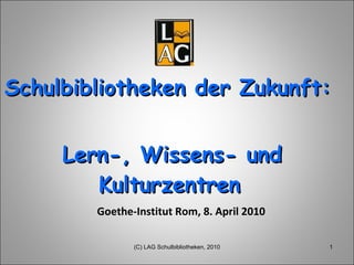 Schulbibliotheken der Zukunft:  Lern-, Wissens- und Kulturzentren   Goethe-Institut Rom, 8. April 2010 (C) LAG Schulbibliotheken, 2010 