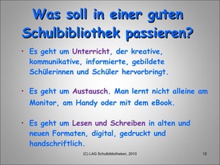 Was soll in einer guten Schulbibliothek passieren? Es  geht  um  Unterricht , der kreative, kommunikative, informierte, gebildete Schülerinnen und Schüler hervorbringt. Es geht um  Austausch . Man lernt nicht alleine am Monitor, am Handy oder mit dem eBook.   Es  geht  um  Lesen und Schreiben  in alten und  neuen   Formaten , digital, gedruckt und  handschriftlich . (C) LAG Schulbibliotheken, 2010 