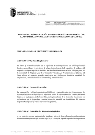 REGLAMENTO DE ORGANIZACIÓN Y FUNCIONAMIENTO DEL GOBIERNO Y DE
LA ADMINISTRACIÓN DEL AYUNTAMIENTO DE RIBARROJA DEL TURIA
TITULO PRELIMINAR. DISPOSICIONES GENERALES
ARTICULO 1º. Objeto del Reglamento
En virtud y en reconocimiento de la capacidad de autoorganización de las Corporaciones
Locales reconocida por el artículo 20 de la Ley 7/1985, de 2 de abril, reguladora de las Bases del
Régimen Local y de la potestad conferida por el artículo 28 de la Ley 8/2010, de 23 de junio, de
la Generalitat, de Régimen Local de la Comunitat Valenciana, el Ayuntamiento de Ribarroja del
Túria adopta el presente acuerdo constitutivo del Reglamento Orgánico municipal de
organización y funcionamiento de su Gobierno y Administración.
ARTICULO 2º. Fuentes del Derecho
La organización y el funcionamiento del Gobierno y Administración del Ayuntamiento de
Ribarroja del Túria se regirán por la legislación básica de régimen local del Estado, por la Ley
8/2010, de 23 de junio, de la Generalitat, de Régimen Local de la Comunitat Valenciana, los
reglamentos que la desarrollen y demás legislación sectorial, las disposiciones del presente
Reglamento Orgánico, y demás disposiciones aplicables.
ARTICULO 3º. Desarrollo del Reglamento Orgánico
1. Las presentes normas reglamentarias podrán ser objeto de desarrollo mediante disposiciones
e instrucciones aprobadas por el Pleno o por el/la Alcalde/sa, según el régimen de competencias
Origen: ABC/SECRETARIA11
Asunto: REGLAYTO-10/ROM-11PLANTILLA-MODIF241111
 
