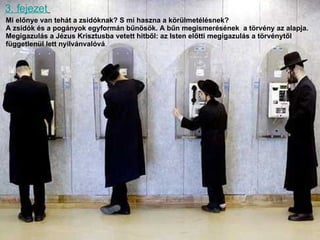 3. fejezet   Mi előnye van tehát a zsidóknak? S mi haszna a körülmetélésnek?  A zsidók és a pogányok egyformán bűnösök. A bűn megismerésének  a törvény az alapja.  Megigazulás a Jézus Krisztusba vetett hitből :  az Isten előtti megigazulás a törvénytől  függetlenül lett nyilvánvalóvá . 