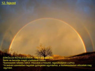 12. fejezet ERKÖLCSI KÖTELESSÉGEK  . Istennek tetsző élet . Senki ne becsülje magát a kelleténél többre. 9 Szeressetek tettetés nélkül, irtózzatok a rossztól, ragaszkodjatok a jóhoz. 10 A testvéri szeretetben legyetek gyöngédek egymáshoz, a tiszteletadásban előzzétek meg egymást.  