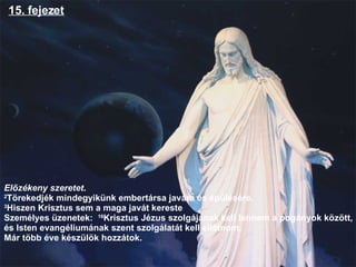 15. fejezet Előzékeny szeretet .  2 Törekedjék mindegyikünk embertársa javára és épülésére. 3 Hiszen Krisztus sem a maga javát kereste  Személyes üzenetek:  16 Krisztus Jézus szolgájának kell lennem a pogányok között, és Isten 𱹲Բéܳának szent szolgálatát kell ellátnom , Már több éve készülök hozzátok.  