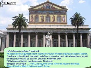 16. fejezet Üdvözletek és befejező intelmek :   16 Köszöntsétek egymást szent csókkal! Krisztus minden egyháza köszönt titeket.  17 Kérlek azonban titeket, testvérek, tartsátok szemmel azokat, akik ellentétben a kapott  tanítással széthúzást és botrányt okoznak. Kerüljétek őket.  21 Üdvözölnek titeket: munkatársam, Timóteus.  Befejező d oxologia:  ...  27 neki, az egyedül bölcs Istennek legyen dicsőség  Jézus Krisztus által örökkön-örökké! Amen.  