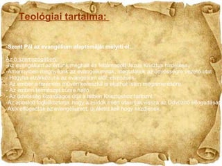 Teológiai tartalma:  Szent Pál az 𱹲Բéܳ alaptémáját mélyíti el. Az ő szemszögében: Az 𱹲Բéܳ az értünk meghalt és feltámadott Jézus Krisztus hirdetése. Amennyiben megnyílunk az 𱹲Բéܳnak, megtaláljuk az üdvösségre vezető utat Hogyha elzárkózunk az 𱹲Բéܳ elől, elveszünk. Az ember a teremtés művén keresztül is eljuthat Isten megismerésére. Az emberi természet bűnre hajló. Az üdvösség kizárólagos útja a hitben Krisztushoz tartozni. Az apostolt foglalkoztatja, hogy a zsidók miért utasítják vissza az Üdvözítő elfogadását. Akik elfogadták az 𱹲Բéܳot, új életet kell hogy kezdjenek. 
