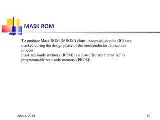 MASK ROM

  To produce Mask ROM (MROM) chips, integrated circuits (ICs) are
  masked during the design phase of the semiconductor fabrication
  process
  mask read-only memory (ROM) is a cost-effective alternative to
  programmable read-only memory (PROM)




April 3, 2013                                                       10
 