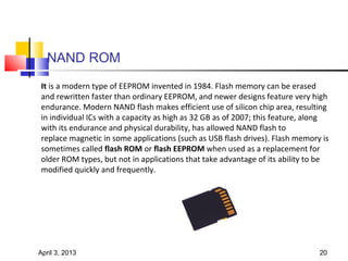 NAND ROM
It is a modern type of EEPROM invented in 1984. Flash memory can be erased
and rewritten faster than ordinary EEPROM, and newer designs feature very high
endurance. Modern NAND flash makes efficient use of silicon chip area, resulting
in individual ICs with a capacity as high as 32 GB as of 2007; this feature, along
with its endurance and physical durability, has allowed NAND flash to
replace magnetic in some applications (such as USB flash drives). Flash memory is
sometimes called flash ROM or flash EEPROM when used as a replacement for
older ROM types, but not in applications that take advantage of its ability to be
modified quickly and frequently.




April 3, 2013                                                                  20
 