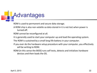 Advantages
   ROM is used to permanent and secure data storage.
   A ROM chip is also non volatile so data stored in it is not lost when power is
        turned off.
   ROM cannot be reconfigured at all.
   It is generally used to start your computer up and load the operating system.
   The ROM is sustained by a small long-life battery in your computer.
   If you ever do the hardware setup procedure with your computer, you effectively
        will be writing to ROM.
   ROM (in this sense the BIOS) runs self tests, detects and initializes hardware
        devices and then loads the OS.




April 3, 2013                                                                22
 
