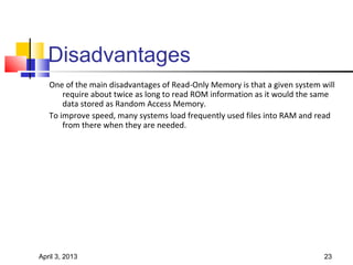 Disadvantages
   One of the main disadvantages of Read-Only Memory is that a given system will
       require about twice as long to read ROM information as it would the same
       data stored as Random Access Memory.
   To improve speed, many systems load frequently used files into RAM and read
       from there when they are needed.




April 3, 2013                                                                23
 
