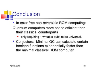Conclusion
   In error-free non-reversible ROM computing:
   Quantum computers more space efficient than
    their classical counterparts
               only requiring 1 writable qubit to be universal.
      Conjecture: Minimal QC can calculate certain
       boolean functions exponentially faster than
       the minimal classical ROM computer.



April 3, 2013                                                      28
 