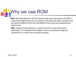 Why we use ROM
   ROM- Read Only Memory. The CPU cannot easily write information into ROM, it
    is generally programmed upon manufacture with particular data. A program will
    be stored on ROM, the CPU will read ROM and carry out tasks dictated by the
    data it reads
   RAM - Random Access Memory is used by the CPU to store and retrieve
    information. It is writeable and readable. used as a temporary storage for
    calculations in a similar way we would use paper.




April 3, 2013                                                                 6
 