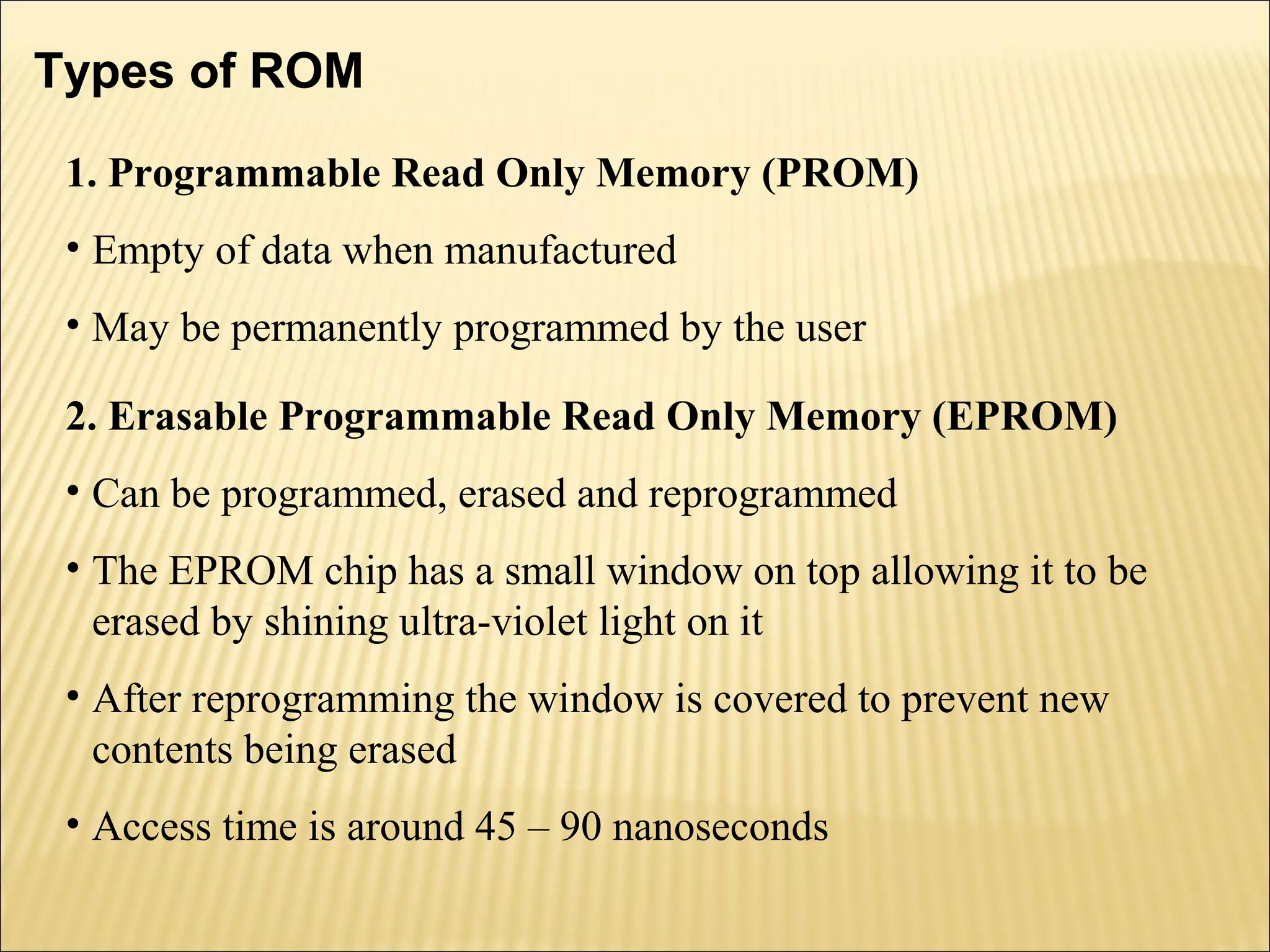 Types of ROM 
1. Programmable Read Only Memory (PROM) 
• Empty of data when manufactured 
• May be permanently programmed by the user 
2. Erasable Programmable Read Only Memory (EPROM) 
• Can be programmed, erased and reprogrammed 
• The EPROM chip has a small window on top allowing it to be 
erased by shining ultra-violet light on it 
• After reprogramming the window is covered to prevent new 
contents being erased 
• Access time is around 45 – 90 nanoseconds 
 