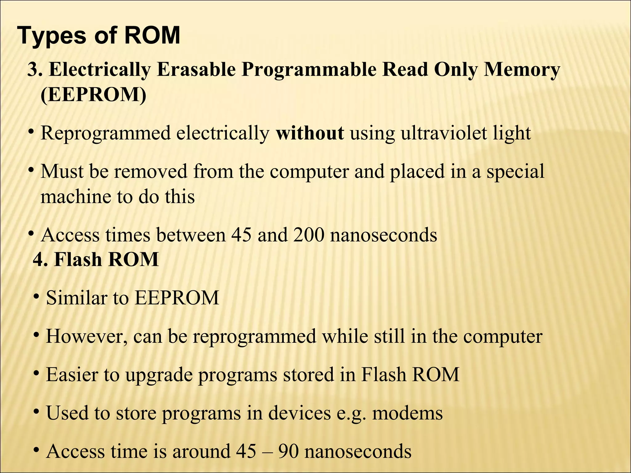 Types of ROM 
3. Electrically Erasable Programmable Read Only Memory 
(EEPROM) 
• Reprogrammed electrically without using ultraviolet light 
• Must be removed from the computer and placed in a special 
machine to do this 
• Access times between 45 and 200 nanoseconds 
4. Flash ROM 
• Similar to EEPROM 
• However, can be reprogrammed while still in the computer 
• Easier to upgrade programs stored in Flash ROM 
• Used to store programs in devices e.g. modems 
• Access time is around 45 – 90 nanoseconds 
 