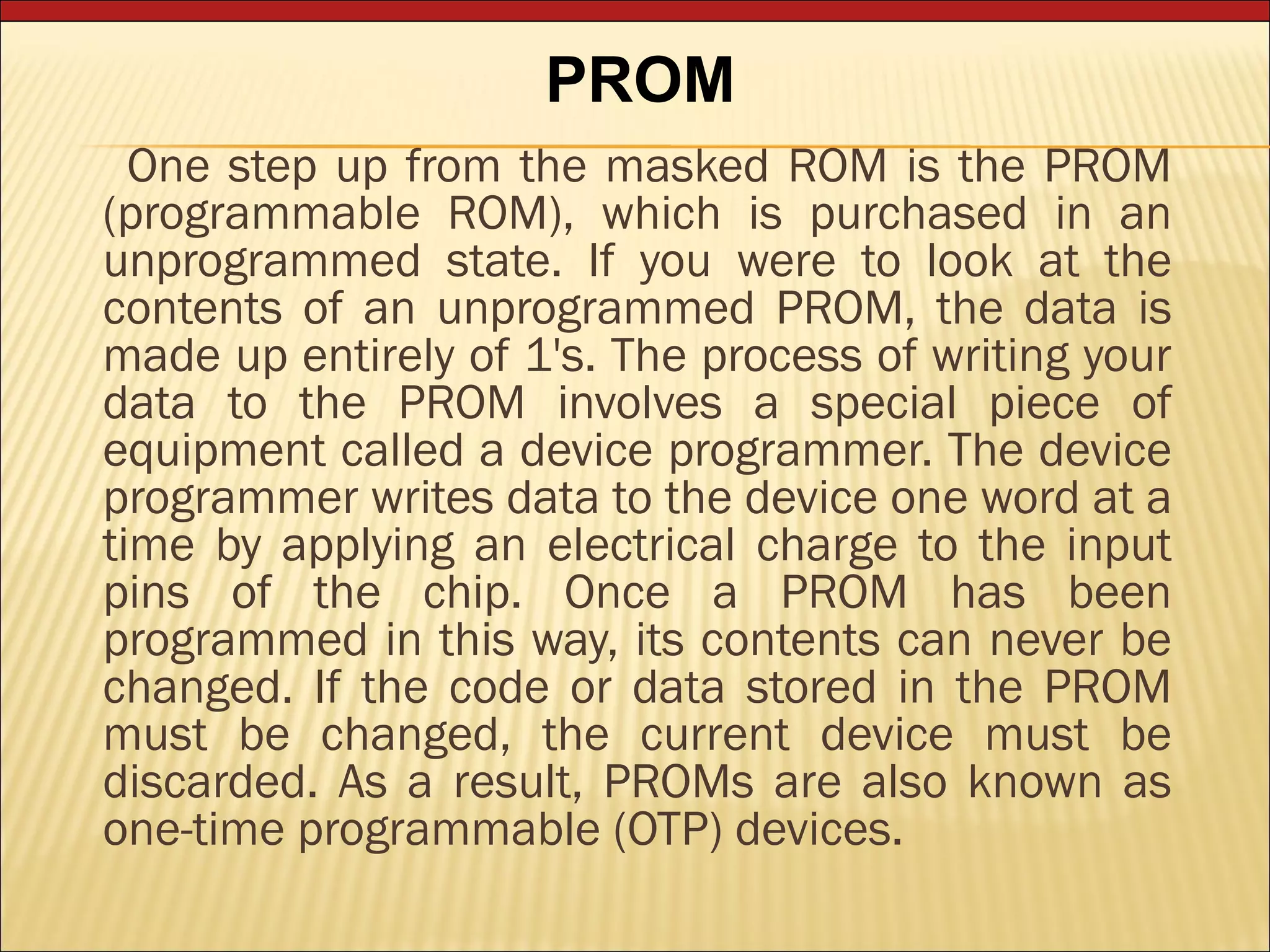 PROM 
One step up from the masked ROM is the PROM 
(programmable ROM), which is purchased in an 
unprogrammed state. If you were to look at the 
contents of an unprogrammed PROM, the data is 
made up entirely of 1's. The process of writing your 
data to the PROM involves a special piece of 
equipment called a device programmer. The device 
programmer writes data to the device one word at a 
time by applying an electrical charge to the input 
pins of the chip. Once a PROM has been 
programmed in this way, its contents can never be 
changed. If the code or data stored in the PROM 
must be changed, the current device must be 
discarded. As a result, PROMs are also known as 
one-time programmable (OTP) devices. 
 