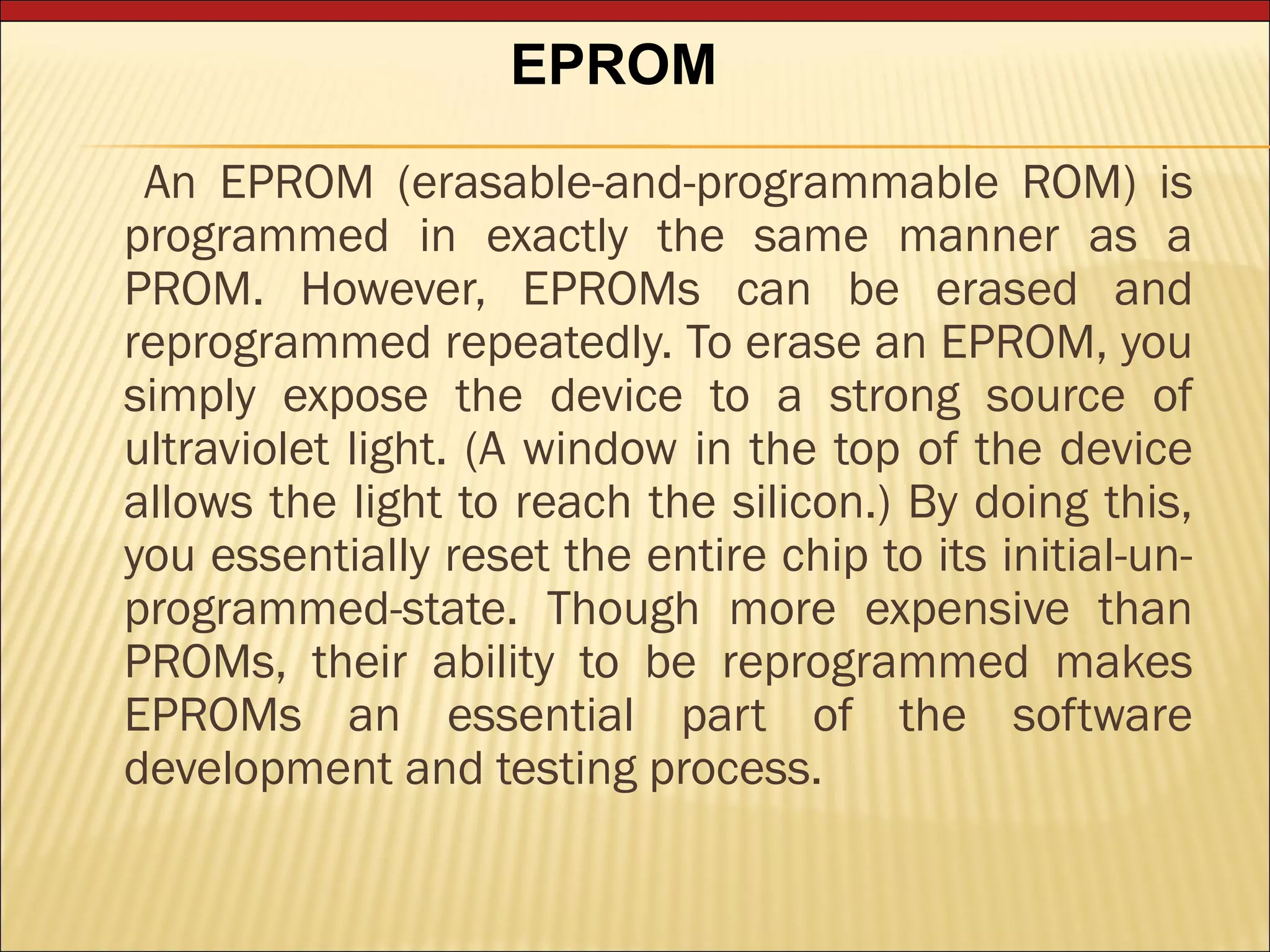 EPROM 
An EPROM (erasable-and-programmable ROM) is 
programmed in exactly the same manner as a 
PROM. However, EPROMs can be erased and 
reprogrammed repeatedly. To erase an EPROM, you 
simply expose the device to a strong source of 
ultraviolet light. (A window in the top of the device 
allows the light to reach the silicon.) By doing this, 
you essentially reset the entire chip to its initial-un-programmed- 
state. Though more expensive than 
PROMs, their ability to be reprogrammed makes 
EPROMs an essential part of the software 
development and testing process. 
 