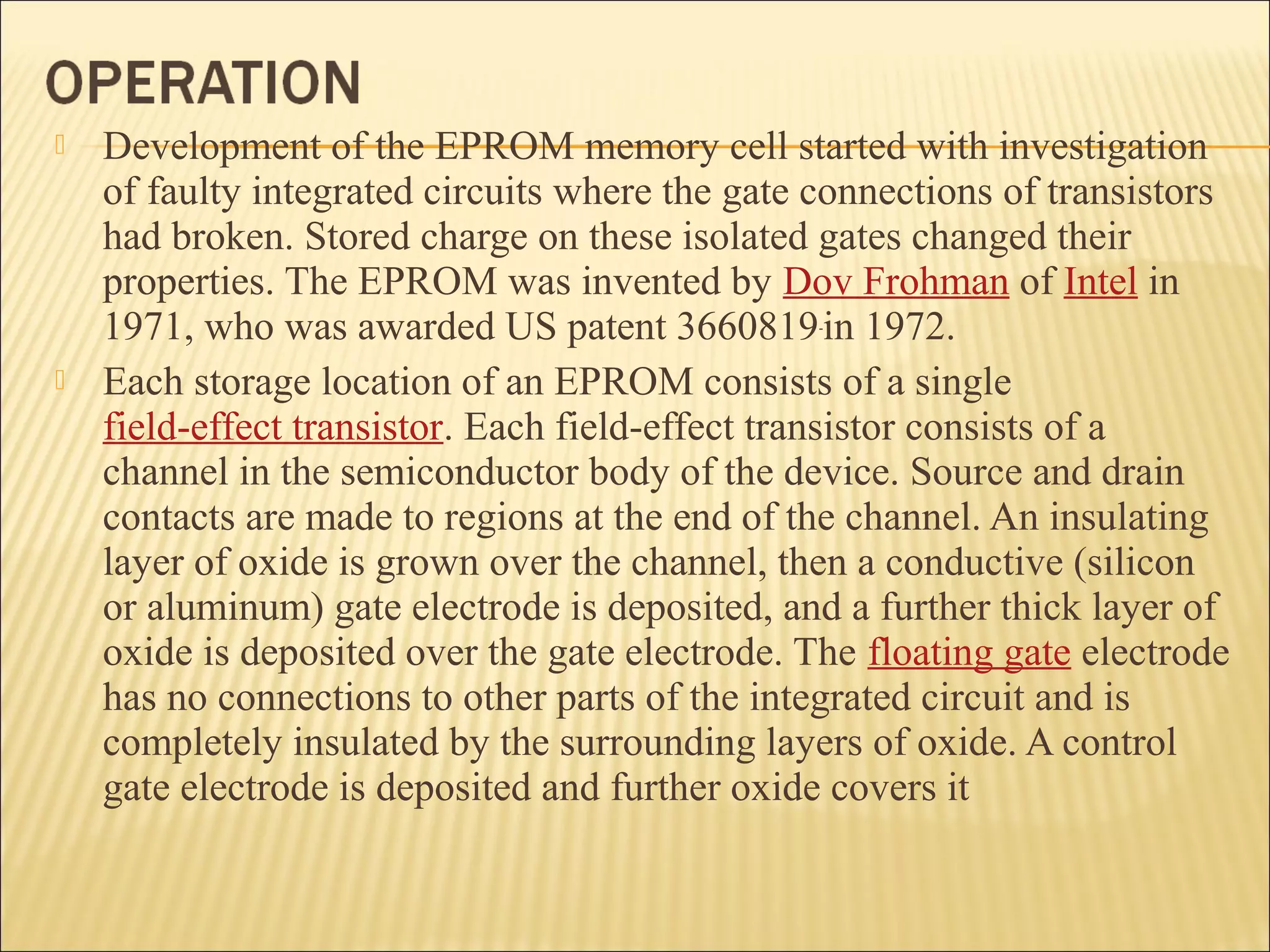  Development of the EPROM memory cell started with investigation 
of faulty integrated circuits where the gate connections of transistors 
had broken. Stored charge on these isolated gates changed their 
properties. The EPROM was invented by Dov Frohman of Intel in 
1971, who was awarded US patent 3660819 in 1972. 
 Each storage location of an EPROM consists of a single 
field-effect transistor. Each field-effect transistor consists of a 
channel in the semiconductor body of the device. Source and drain 
contacts are made to regions at the end of the channel. An insulating 
layer of oxide is grown over the channel, then a conductive (silicon 
or aluminum) gate electrode is deposited, and a further thick layer of 
oxide is deposited over the gate electrode. The floating gate electrode 
has no connections to other parts of the integrated circuit and is 
completely insulated by the surrounding layers of oxide. A control 
gate electrode is deposited and further oxide covers it 
 