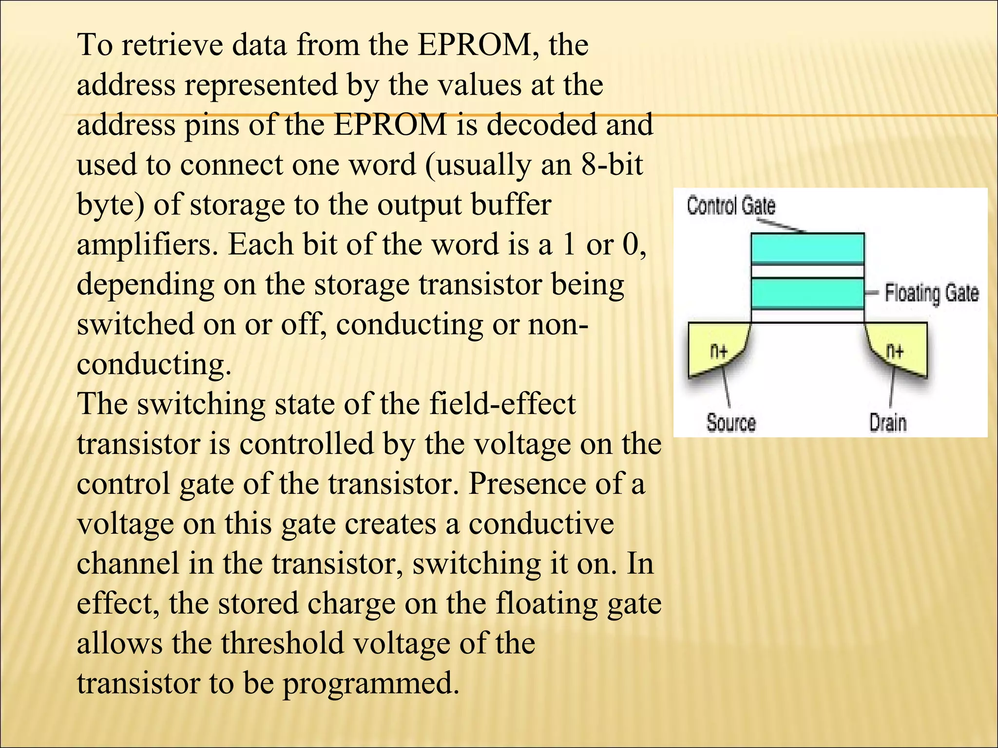 To retrieve data from the EPROM, the 
address represented by the values at the 
address pins of the EPROM is decoded and 
used to connect one word (usually an 8-bit 
byte) of storage to the output buffer 
amplifiers. Each bit of the word is a 1 or 0, 
depending on the storage transistor being 
switched on or off, conducting or non-conducting. 
The switching state of the field-effect 
transistor is controlled by the voltage on the 
control gate of the transistor. Presence of a 
voltage on this gate creates a conductive 
channel in the transistor, switching it on. In 
effect, the stored charge on the floating gate 
allows the threshold voltage of the 
transistor to be programmed. 
 