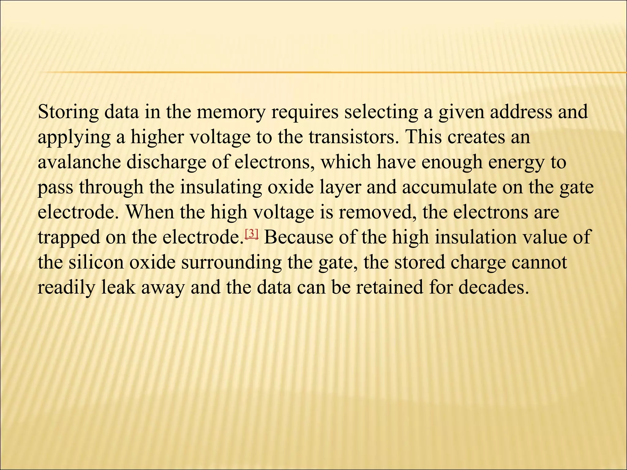 Storing data in the memory requires selecting a given address and 
applying a higher voltage to the transistors. This creates an 
avalanche discharge of electrons, which have enough energy to 
pass through the insulating oxide layer and accumulate on the gate 
electrode. When the high voltage is removed, the electrons are 
trapped on the electrode.[3] Because of the high insulation value of 
the silicon oxide surrounding the gate, the stored charge cannot 
readily leak away and the data can be retained for decades. 
 