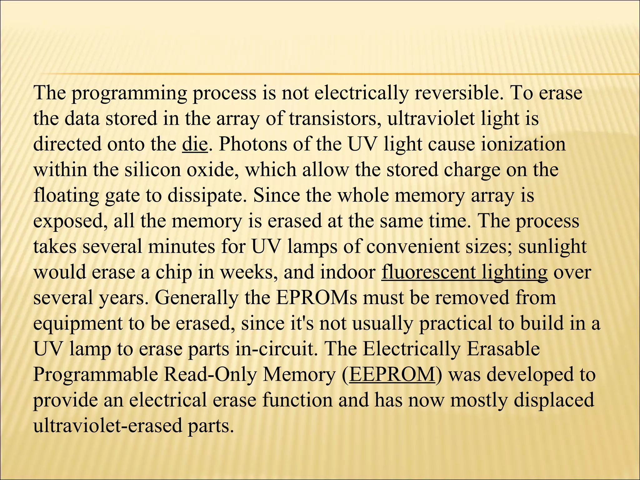 The programming process is not electrically reversible. To erase 
the data stored in the array of transistors, ultraviolet light is 
directed onto the die. Photons of the UV light cause ionization 
within the silicon oxide, which allow the stored charge on the 
floating gate to dissipate. Since the whole memory array is 
exposed, all the memory is erased at the same time. The process 
takes several minutes for UV lamps of convenient sizes; sunlight 
would erase a chip in weeks, and indoor fluorescent lighting over 
several years. Generally the EPROMs must be removed from 
equipment to be erased, since it's not usually practical to build in a 
UV lamp to erase parts in-circuit. The Electrically Erasable 
Programmable Read-Only Memory (EEPROM) was developed to 
provide an electrical erase function and has now mostly displaced 
ultraviolet-erased parts. 
 