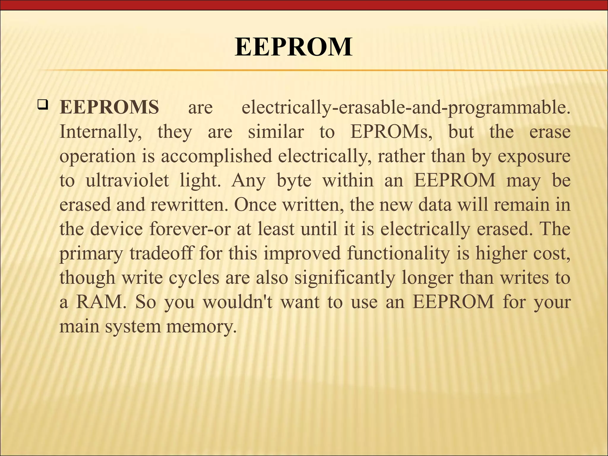 EEPROM 
 EEPROMS are electrically-erasable-and-programmable. 
Internally, they are similar to EPROMs, but the erase 
operation is accomplished electrically, rather than by exposure 
to ultraviolet light. Any byte within an EEPROM may be 
erased and rewritten. Once written, the new data will remain in 
the device forever-or at least until it is electrically erased. The 
primary tradeoff for this improved functionality is higher cost, 
though write cycles are also significantly longer than writes to 
a RAM. So you wouldn't want to use an EEPROM for your 
main system memory. 
 