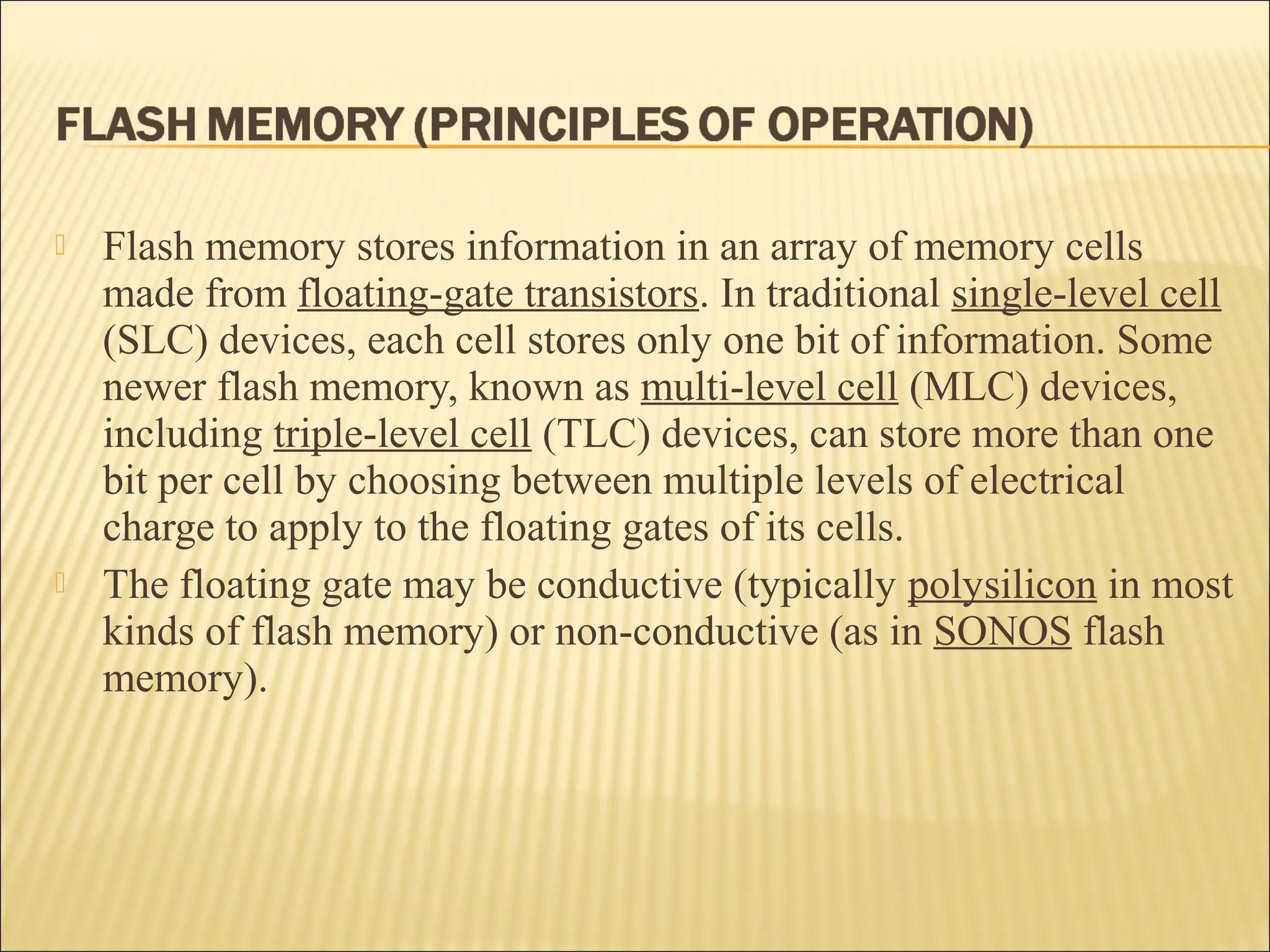  Flash memory stores information in an array of memory cells 
made from floating-gate transistors. In traditional single-level cell 
(SLC) devices, each cell stores only one bit of information. Some 
newer flash memory, known as multi-level cell (MLC) devices, 
including triple-level cell (TLC) devices, can store more than one 
bit per cell by choosing between multiple levels of electrical 
charge to apply to the floating gates of its cells. 
 The floating gate may be conductive (typically polysilicon in most 
kinds of flash memory) or non-conductive (as in SONOS flash 
memory). 
 