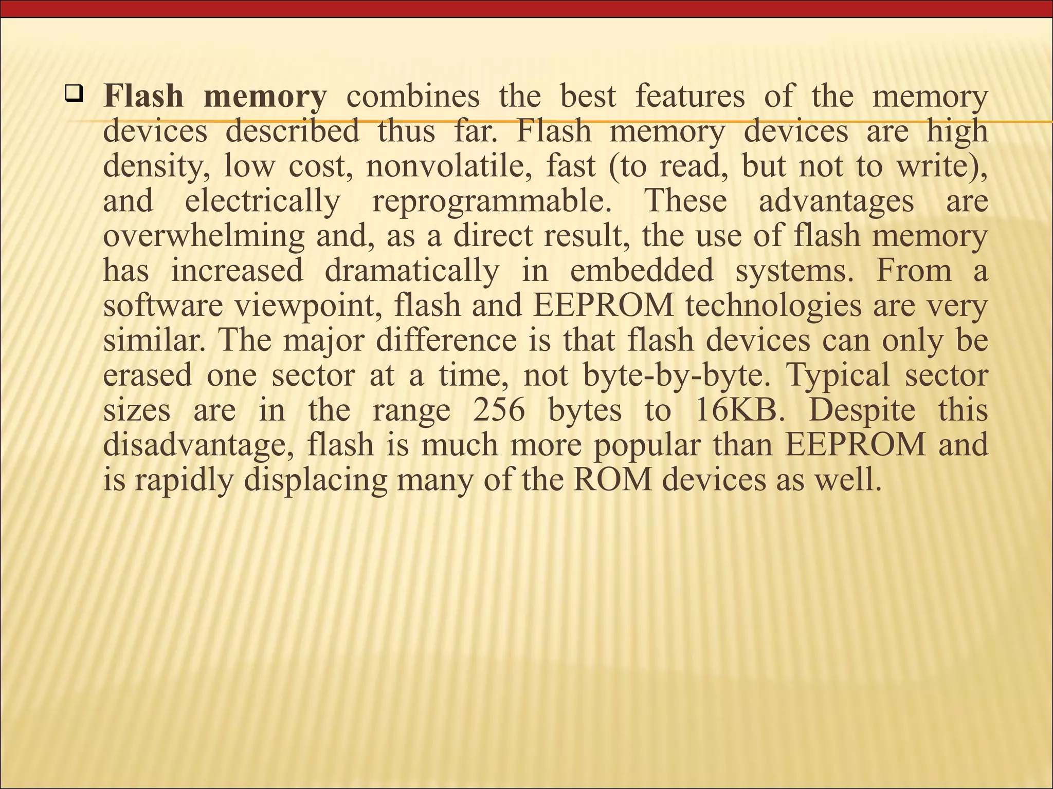  Flash memory combines the best features of the memory 
devices described thus far. Flash memory devices are high 
density, low cost, nonvolatile, fast (to read, but not to write), 
and electrically reprogrammable. These advantages are 
overwhelming and, as a direct result, the use of flash memory 
has increased dramatically in embedded systems. From a 
software viewpoint, flash and EEPROM technologies are very 
similar. The major difference is that flash devices can only be 
erased one sector at a time, not byte-by-byte. Typical sector 
sizes are in the range 256 bytes to 16KB. Despite this 
disadvantage, flash is much more popular than EEPROM and 
is rapidly displacing many of the ROM devices as well. 
 