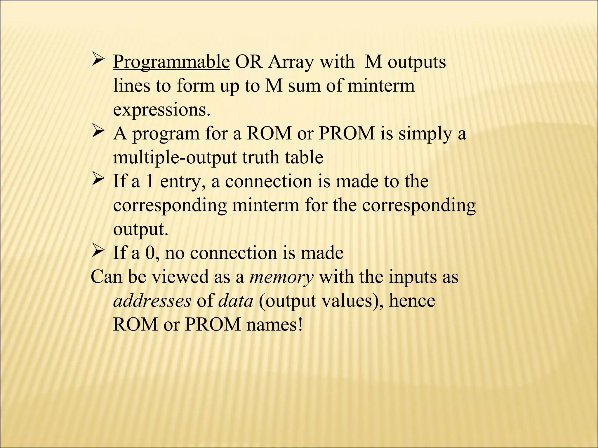  Programmable OR Array with M outputs 
lines to form up to M sum of minterm 
expressions. 
 A program for a ROM or PROM is simply a 
multiple-output truth table 
 If a 1 entry, a connection is made to the 
corresponding minterm for the corresponding 
output. 
 If a 0, no connection is made 
Can be viewed as a memory with the inputs as 
addresses of data (output values), hence 
ROM or PROM names! 
 