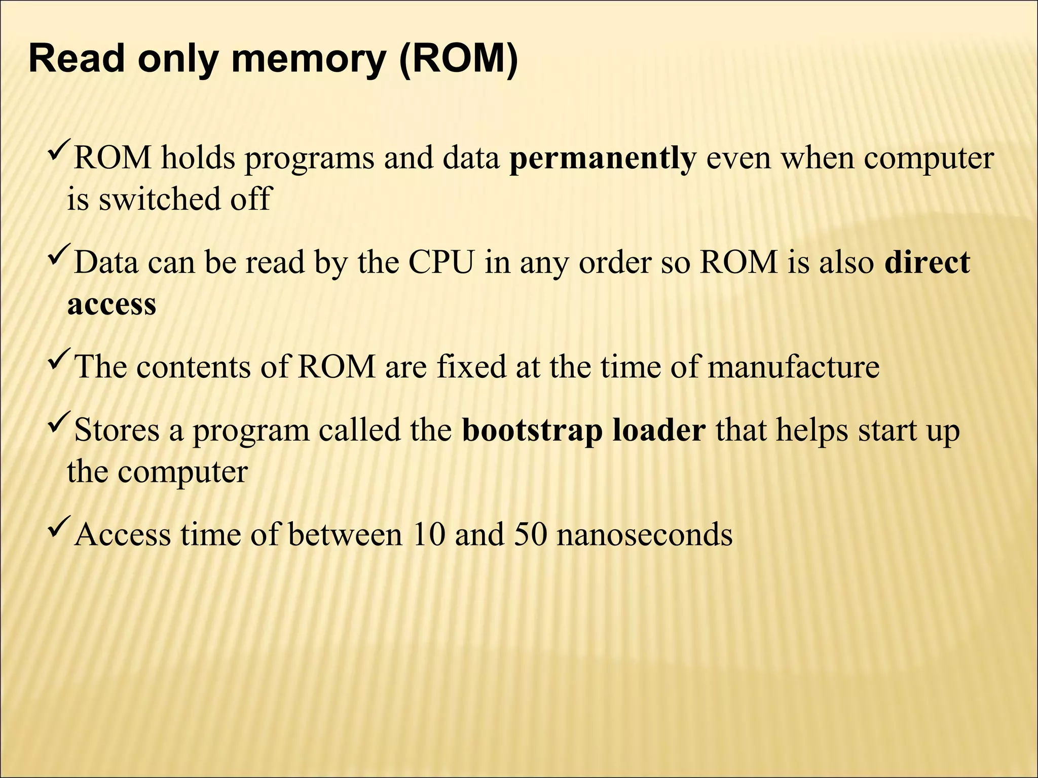 Read only memory (ROM) 
ROM holds programs and data permanently even when computer 
is switched off 
Data can be read by the CPU in any order so ROM is also direct 
access 
The contents of ROM are fixed at the time of manufacture 
Stores a program called the bootstrap loader that helps start up 
the computer 
Access time of between 10 and 50 nanoseconds 
 