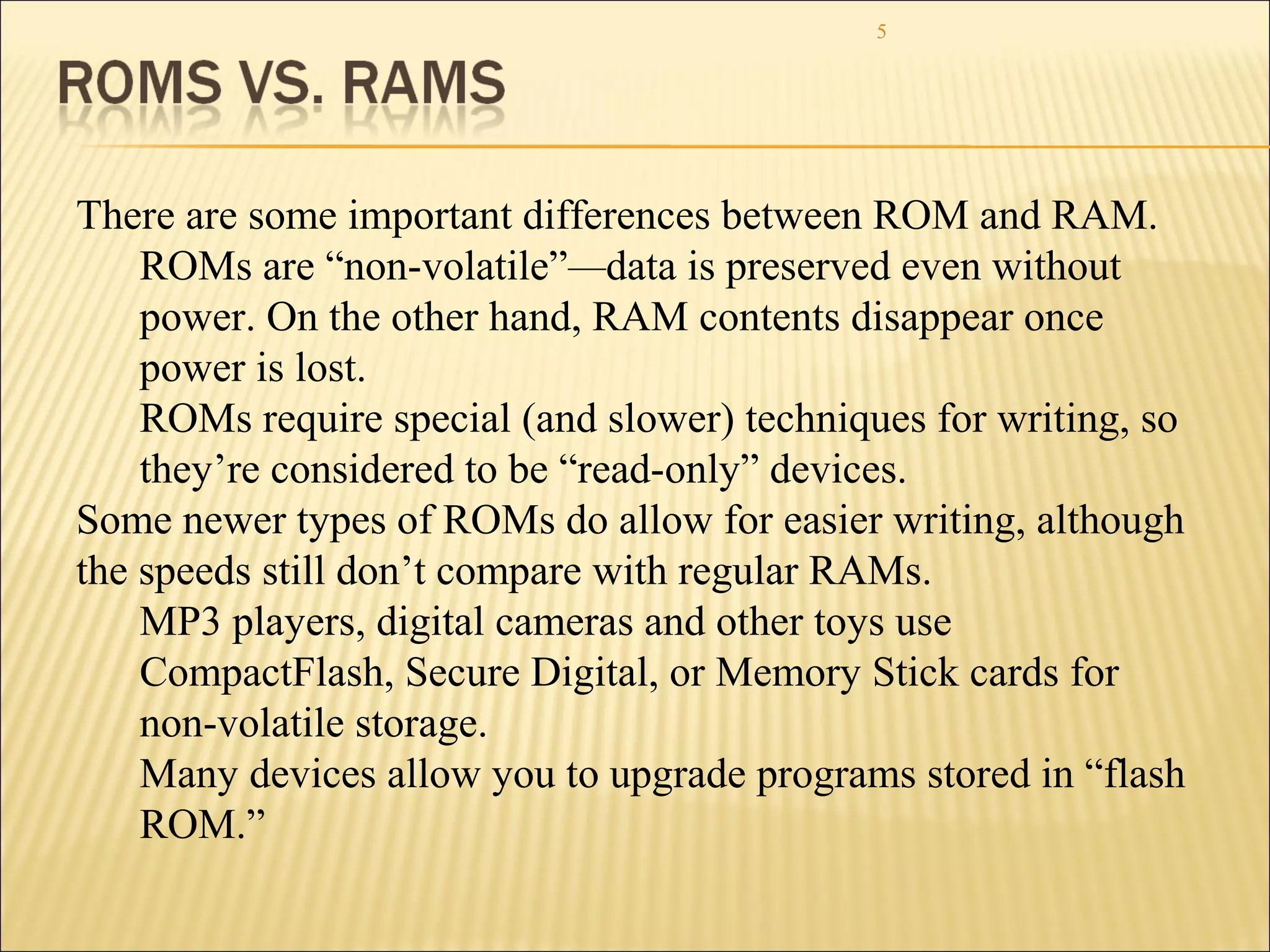 5 
There are some important differences between ROM and RAM. 
ROMs are “non-volatile”—data is preserved even without 
power. On the other hand, RAM contents disappear once 
power is lost. 
ROMs require special (and slower) techniques for writing, so 
they’re considered to be “read-only” devices. 
Some newer types of ROMs do allow for easier writing, although 
the speeds still don’t compare with regular RAMs. 
MP3 players, digital cameras and other toys use 
CompactFlash, Secure Digital, or Memory Stick cards for 
non-volatile storage. 
Many devices allow you to upgrade programs stored in “flash 
ROM.” 
 