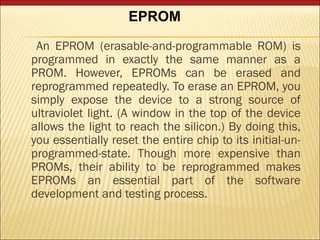 EPROM 
An EPROM (erasable-and-programmable ROM) is 
programmed in exactly the same manner as a 
PROM. However, EPROMs can be erased and 
reprogrammed repeatedly. To erase an EPROM, you 
simply expose the device to a strong source of 
ultraviolet light. (A window in the top of the device 
allows the light to reach the silicon.) By doing this, 
you essentially reset the entire chip to its initial-un-programmed- 
state. Though more expensive than 
PROMs, their ability to be reprogrammed makes 
EPROMs an essential part of the software 
development and testing process. 
 
