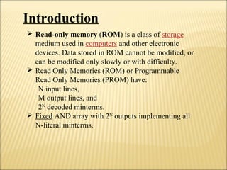 Introduction 
 Read-only memory (ROM) is a class of storage 
medium used in computers and other electronic 
devices. Data stored in ROM cannot be modified, or 
can be modified only slowly or with difficulty. 
 Read Only Memories (ROM) or Programmable 
Read Only Memories (PROM) have: 
N input lines, 
M output lines, and 
2N decoded minterms. 
 Fixed AND array with 2N outputs implementing all 
N-literal minterms. 
 
