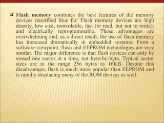  Flash memory combines the best features of the memory 
devices described thus far. Flash memory devices are high 
density, low cost, nonvolatile, fast (to read, but not to write), 
and electrically reprogrammable. These advantages are 
overwhelming and, as a direct result, the use of flash memory 
has increased dramatically in embedded systems. From a 
software viewpoint, flash and EEPROM technologies are very 
similar. The major difference is that flash devices can only be 
erased one sector at a time, not byte-by-byte. Typical sector 
sizes are in the range 256 bytes to 16KB. Despite this 
disadvantage, flash is much more popular than EEPROM and 
is rapidly displacing many of the ROM devices as well. 
 