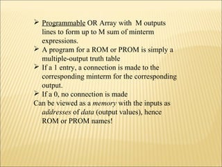  Programmable OR Array with M outputs 
lines to form up to M sum of minterm 
expressions. 
 A program for a ROM or PROM is simply a 
multiple-output truth table 
 If a 1 entry, a connection is made to the 
corresponding minterm for the corresponding 
output. 
 If a 0, no connection is made 
Can be viewed as a memory with the inputs as 
addresses of data (output values), hence 
ROM or PROM names! 
 