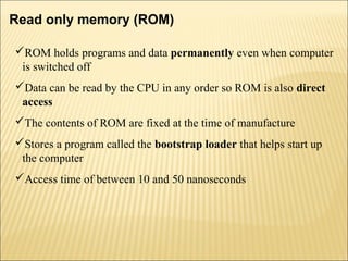 Read only memory (ROM) 
ROM holds programs and data permanently even when computer 
is switched off 
Data can be read by the CPU in any order so ROM is also direct 
access 
The contents of ROM are fixed at the time of manufacture 
Stores a program called the bootstrap loader that helps start up 
the computer 
Access time of between 10 and 50 nanoseconds 
 