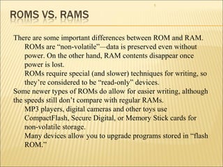 5 
There are some important differences between ROM and RAM. 
ROMs are “non-volatile”—data is preserved even without 
power. On the other hand, RAM contents disappear once 
power is lost. 
ROMs require special (and slower) techniques for writing, so 
they’re considered to be “read-only” devices. 
Some newer types of ROMs do allow for easier writing, although 
the speeds still don’t compare with regular RAMs. 
MP3 players, digital cameras and other toys use 
CompactFlash, Secure Digital, or Memory Stick cards for 
non-volatile storage. 
Many devices allow you to upgrade programs stored in “flash 
ROM.” 
 
