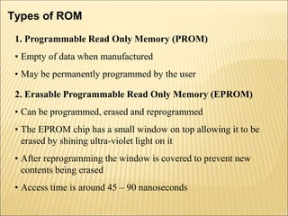 Types of ROM
1. Programmable Read Only Memory (PROM)
• Empty of data when manufactured
• May be permanently programmed by the user
2. Erasable Programmable Read Only Memory (EPROM)
• Can be programmed, erased and reprogrammed
• The EPROM chip has a small window on top allowing it to be
erased by shining ultra-violet light on it
• After reprogramming the window is covered to prevent new
contents being erased
• Access time is around 45 – 90 nanoseconds
 