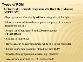 Types of ROM
3. Electrically Erasable Programmable Read Only Memory
(EEPROM)
• Reprogrammed electrically without using ultraviolet light
• Must be removed from the computer and placed in a special
machine to do this
• Access times between 45 and 200 nanoseconds
4. Flash ROM
• Similar to EEPROM
• However, can be reprogrammed while still in the computer
• Easier to upgrade programs stored in Flash ROM
• Used to store programs in devices e.g. modems
• Access time is around 45 – 90 nanoseconds
 