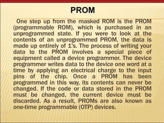 One step up from the masked ROM is the PROM
(programmable ROM), which is purchased in an
unprogrammed state. If you were to look at the
contents of an unprogrammed PROM, the data is
made up entirely of 1's. The process of writing your
data to the PROM involves a special piece of
equipment called a device programmer. The device
programmer writes data to the device one word at a
time by applying an electrical charge to the input
pins of the chip. Once a PROM has been
programmed in this way, its contents can never be
changed. If the code or data stored in the PROM
must be changed, the current device must be
discarded. As a result, PROMs are also known as
one-time programmable (OTP) devices.
PROM
 