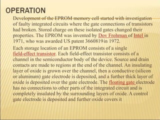 Development of the EPROM memory cell started with investigation
of faulty integrated circuits where the gate connections of transistors
had broken. Stored charge on these isolated gates changed their
properties. The EPROM was invented by Dov Frohman of Intel in
1971, who was awarded US patent 3660819in 1972.
Each storage location of an EPROM consists of a single
field-effect transistor. Each field-effect transistor consists of a
channel in the semiconductor body of the device. Source and drain
contacts are made to regions at the end of the channel. An insulating
layer of oxide is grown over the channel, then a conductive (silicon
or aluminum) gate electrode is deposited, and a further thick layer of
oxide is deposited over the gate electrode. The floating gate electrode
has no connections to other parts of the integrated circuit and is
completely insulated by the surrounding layers of oxide. A control
gate electrode is deposited and further oxide covers it
 