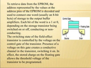 To retrieve data from the EPROM, the
address represented by the values at the
address pins of the EPROM is decoded and
used to connect one word (usually an 8-bit
byte) of storage to the output buffer
amplifiers. Each bit of the word is a 1 or 0,
depending on the storage transistor being
switched on or off, conducting or non-
conducting.
The switching state of the field-effect
transistor is controlled by the voltage on the
control gate of the transistor. Presence of a
voltage on this gate creates a conductive
channel in the transistor, switching it on. In
effect, the stored charge on the floating gate
allows the threshold voltage of the
transistor to be programmed.
 