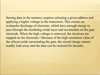 Storing data in the memory requires selecting a given address and
applying a higher voltage to the transistors. This creates an
avalanche discharge of electrons, which have enough energy to
pass through the insulating oxide layer and accumulate on the gate
electrode. When the high voltage is removed, the electrons are
trapped on the electrode.[3] Because of the high insulation value of
the silicon oxide surrounding the gate, the stored charge cannot
readily leak away and the data can be retained for decades.
 
