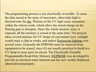 The programming process is not electrically reversible. To erase
the data stored in the array of transistors, ultraviolet light is
directed onto the die. Photons of the UV light cause ionization
within the silicon oxide, which allow the stored charge on the
floating gate to dissipate. Since the whole memory array is
exposed, all the memory is erased at the same time. The process
takes several minutes for UV lamps of convenient sizes; sunlight
would erase a chip in weeks, and indoor fluorescent lighting over
several years. Generally the EPROMs must be removed from
equipment to be erased, since it's not usually practical to build in a
UV lamp to erase parts in-circuit. The Electrically Erasable
Programmable Read-Only Memory (EEPROM) was developed to
provide an electrical erase function and has now mostly displaced
ultraviolet-erased parts.
 
