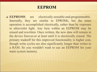 ❑ EEPROMS are electrically-erasable-and-programmable.
Internally, they are similar to EPROMs, but the erase
operation is accomplished electrically, rather than by exposure
to ultraviolet light. Any byte within an EEPROM may be
erased and rewritten. Once written, the new data will remain in
the device forever-or at least until it is electrically erased. The
primary tradeoff for this improved functionality is higher cost,
though write cycles are also significantly longer than writes to
a RAM. So you wouldn't want to use an EEPROM for your
main system memory.
EEPROM
 