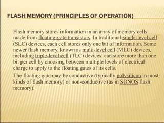 Flash memory stores information in an array of memory cells
made from floating-gate transistors. In traditional single-level cell
(SLC) devices, each cell stores only one bit of information. Some
newer flash memory, known as multi-level cell (MLC) devices,
including triple-level cell (TLC) devices, can store more than one
bit per cell by choosing between multiple levels of electrical
charge to apply to the floating gates of its cells.
The floating gate may be conductive (typically polysilicon in most
kinds of flash memory) or non-conductive (as in SONOS flash
memory).
 