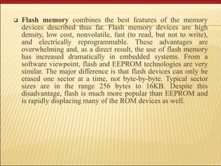❑ Flash memory combines the best features of the memory
devices described thus far. Flash memory devices are high
density, low cost, nonvolatile, fast (to read, but not to write),
and electrically reprogrammable. These advantages are
overwhelming and, as a direct result, the use of flash memory
has increased dramatically in embedded systems. From a
software viewpoint, flash and EEPROM technologies are very
similar. The major difference is that flash devices can only be
erased one sector at a time, not byte-by-byte. Typical sector
sizes are in the range 256 bytes to 16KB. Despite this
disadvantage, flash is much more popular than EEPROM and
is rapidly displacing many of the ROM devices as well.
 