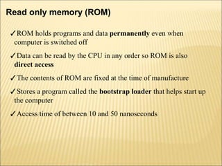 Read only memory (ROM)
✓ROM holds programs and data permanently even when
computer is switched off
✓Data can be read by the CPU in any order so ROM is also
direct access
✓The contents of ROM are fixed at the time of manufacture
✓Stores a program called the bootstrap loader that helps start up
the computer
✓Access time of between 10 and 50 nanoseconds
 