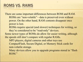 5
There are some important differences between ROM and RAM.
ROMs are “non-volatile”—data is preserved even without
power. On the other hand, RAM contents disappear once
power is lost.
ROMs require special (and slower) techniques for writing, so
they’re considered to be “read-only” devices.
Some newer types of ROMs do allow for easier writing, although
the speeds still don’t compare with regular RAMs.
MP3 players, digital cameras and other toys use
CompactFlash, Secure Digital, or Memory Stick cards for
non-volatile storage.
Many devices allow you to upgrade programs stored in “flash
ROM.”
 