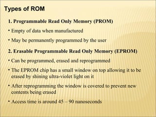 Types of ROM 
1. Programmable Read Only Memory (PROM) 
• Empty of data when manufactured 
• May be permanently programmed by the user 
2. Erasable Programmable Read Only Memory (EPROM) 
• Can be programmed, erased and reprogrammed 
• The EPROM chip has a small window on top allowing it to be 
erased by shining ultra-violet light on it 
• After reprogramming the window is covered to prevent new 
contents being erased 
• Access time is around 45 – 90 nanoseconds 
 